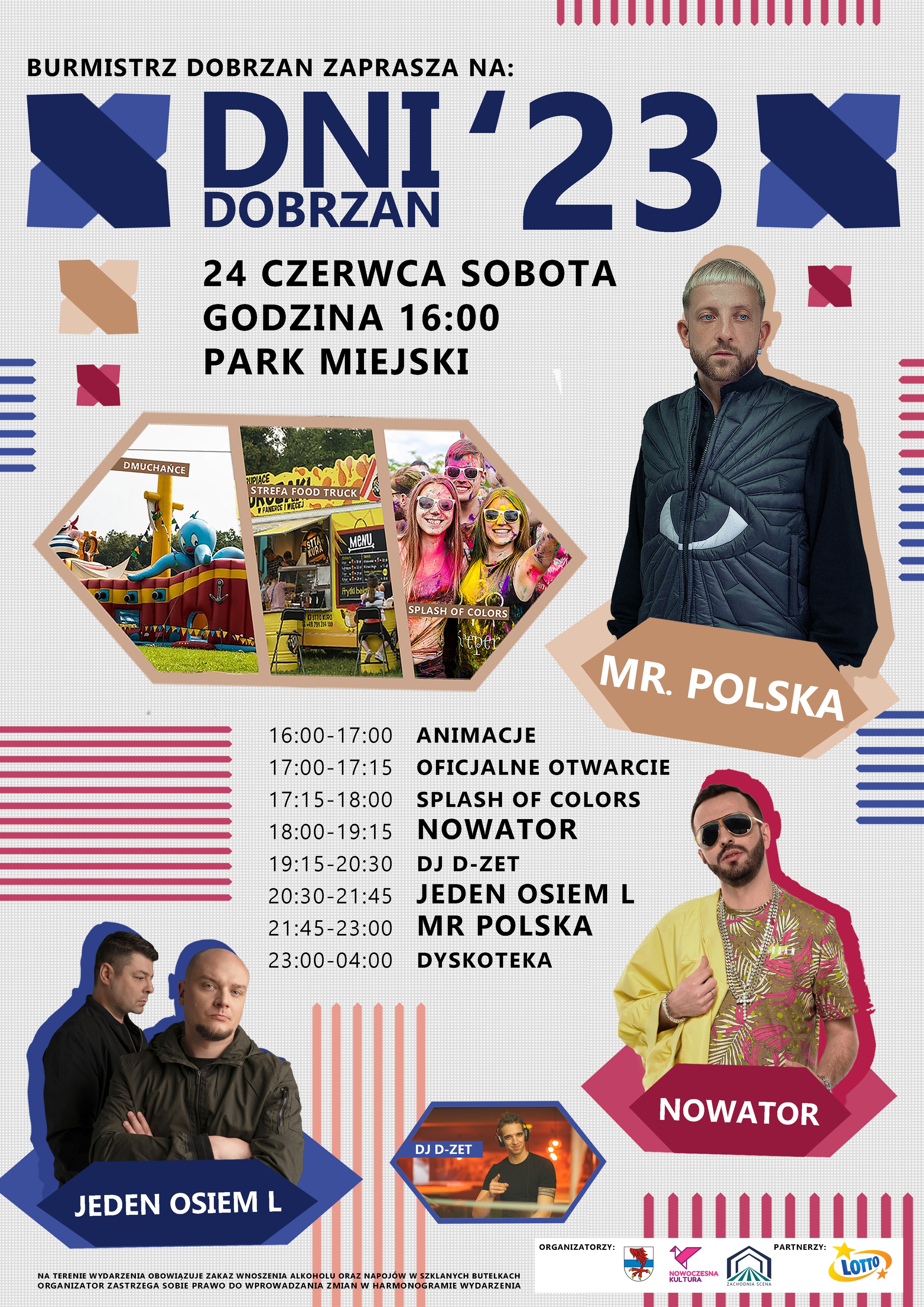 plakat z&nbsp;programem Dni Dobrzan, na&nbsp;plakacie tekst: Dni Dobrzan 23, 24 czerwca, sobota, godzina 16:00, Park Miejski, 16:00-17:00 Animacje, 17:00-17:15 Oficjalne otwarcie, 17:15-18:00 Splash od colors, 18:00-19:15 Nowator, 19:15-20:30 DJ D-ZET, 20:30-21:45 Jeden Osiem L, 21:45-23:00 Mr Polska, 23:00-04:00 Dyskoteka. Na terenie wydarzenia obowiązuje zakaz wnoszenia alkoholu oraz&nbsp;napoj&oacute;w w&nbsp;szklanych butelkach. Organizator zastrzega sobie prawo do wprowadzenia zmian w&nbsp;programie wydarzenia. 