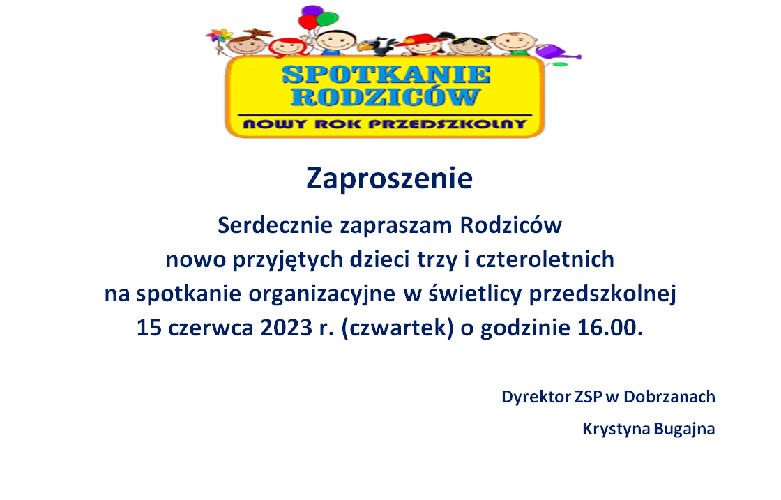 Zaproszenie Serdecznie zapraszam Rodzic&oacute;w  nowo przyjętych dzieci trzy i&nbsp;czteroletnich  na&nbsp;spotkanie organizacyjne w&nbsp;świetlicy przedszkolnej  15 czerwca 2023 r. (czwartek) o&nbsp;godzinie 16.00.  Dyrektor ZSP w&nbsp;Dobrzanach Krystyna Bugajna