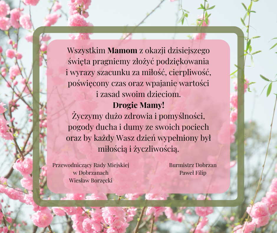 Wszystkim Mamom z&nbsp;okazji dzisiejszego święta pragniemy złożyć podziękowania i&nbsp;wyrazy szacunku za miłość, cierpliwość, poświęcony czas oraz&nbsp;wpajanie wartości i&nbsp;zasad swoim dzieciom. Drogie Mamy! Życzymy dużo zdrowia i&nbsp;pomyślności, pogody ducha i&nbsp;dumy ze swoich pociech oraz&nbsp;by każdy Wasz dzień wypełniony był miłością i&nbsp;życzliwością.