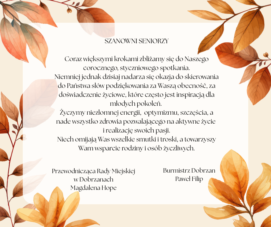 SZANOWNI  SENIORZY Coraz większymi krokami zbliżamy się do Naszego corocznego, styczniowego spotkania. Niemniej jednak&nbsp;dzisiaj nadarza się okazja do skierowania do Państwa sł&oacute;w podziękowania za Waszą obecność, za doświadczenie życiowe, kt&oacute;re często jest inspiracją dla młodych pokoleń.  Życzymy niezłomnej energii,  optymizmu, szczęścia, a&nbsp;nade wszystko zdrowia pozwalającego na&nbsp;aktywne życie i&nbsp;realizację swoich pasji. Niech omijają Was wszelkie smutki i&nbsp;troski, a&nbsp;towarzyszy Wam wsparcie rodziny i&nbsp;os&oacute;b życzliwych. Przewodnicząca Rady Miejskiej w&nbsp;Dobrzanach Magdalena Hope, Burmistrz Dobrzan Paweł Filip