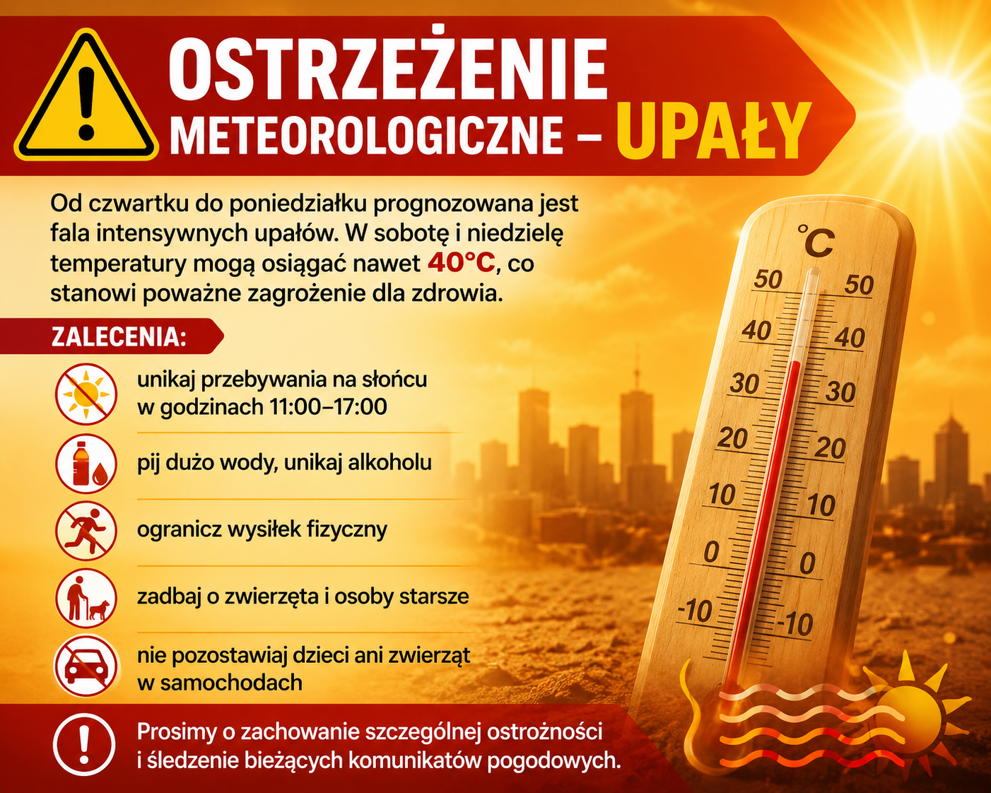 OSTRZEŻENIE METEOROLOGICZNE &ndash; UPAŁY Od czwartku do poniedziałku prognozowana jest fala intensywnych upał&oacute;w. W sobotę i&nbsp;niedzielę temperatury mogą osiągać nawet 40&deg;C, co stanowi poważne zagrożenie dla zdrowia. Zalecenia: &bull;	unikaj przebywania na&nbsp;słońcu w&nbsp;godzinach 11:00&ndash;17:00 &bull;	pij dużo wody, unikaj alkoholu &bull;	ogranicz wysiłek fizyczny &bull;	zadbaj o&nbsp;zwierzęta i&nbsp;osoby starsze &bull;	nie pozostawiaj dzieci ani&nbsp;zwierząt w&nbsp;samochodach Prosimy o&nbsp;zachowanie szczeg&oacute;lnej ostrożności i&nbsp;śledzenie bieżących komunikat&oacute;w pogodowych.