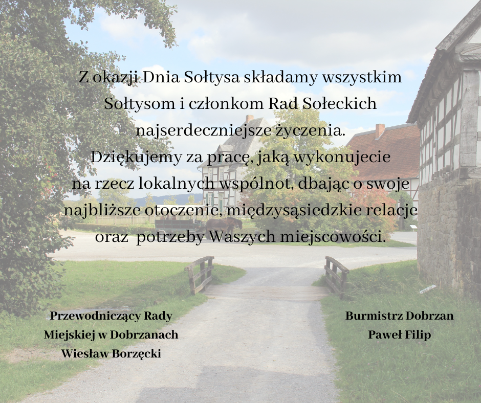 Z okazji Dnia Sołtysa składamy wszystkim Sołtysom i&nbsp;członkom Rad Sołeckich najserdeczniejsze życzenia. Dziękujemy za pracę, jaką wykonujecie na&nbsp;rzecz lokalnych wsp&oacute;lnot, dbając o&nbsp;swoje najbliższe otoczenie, międzysąsiedzkie relacje oraz&nbsp; potrzeby Waszych miejscowości. Przewodniczący Rady Miejskiej w&nbsp;Dobrzanach Wiesław Borzęcki, Burmistrz Dobrzan Paweł Filip