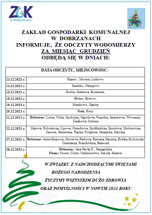 ZAKŁAD GOSPODARKI  KOMUNALNEJ  W  DOBRZANACH  INFORMUJE,  ŻE ODCZYTY WODOMIERZY ZA  MIESIĄC  GRUDZIEŃ ODBĘDĄ SIĘ W DNIACH: 13.12.2023 r. Kępno , Mosina, Lutkowo. 14.12.2023 r. Szadzko, Odargowo. 15.12.2023 r. Dolice, Grabnica, Krzemień. 18.12.2023 r. Błotno, Bytowo. 19.12.2023 r. Sierakowo, Ognica. 20.12.2023 r. Biała, Kozy. 21.12.2023 r. Dobrzany: Leśna, Cicha, Spokojna, Ogrodowa, Pogodna, Spacerowa, Wiosenna, Zaułkowa, Zielona. 	22.12.2023 r. Majowa, Robotnicza, Lipowa, Orzechowa, Sp&oacute;łdzielcza, Sportowa, Mickiewicza, Zacisze, Słoneczna, Wąska, Podg&oacute;rna, Strażacka, Szkolna.  27.12.2023 r. Dobrzany: Armii Krajowej, Mostowa, Parkowa, Rzeczna, Staszica, Kr&oacute;tka, Kościuszki, Cmentarna, Przechodnia, Radosna. 28.12.2023 r. Dobrzany: Jana Pawła II , Stargardzka Firmy: Forest, Colint, Nadleśnictwo, Szkoła, Skatom. W ZWIĄZKU Z NADCHODZĄCYMI ŚWIĘTAMI BOŻEGO NARODZENIA                 ŻYCZYMY WSZYSTKIM DUŻO ZDROWIA                   ORAZ POMYŚLNOŚCI W NOWYM 2024 ROKU .