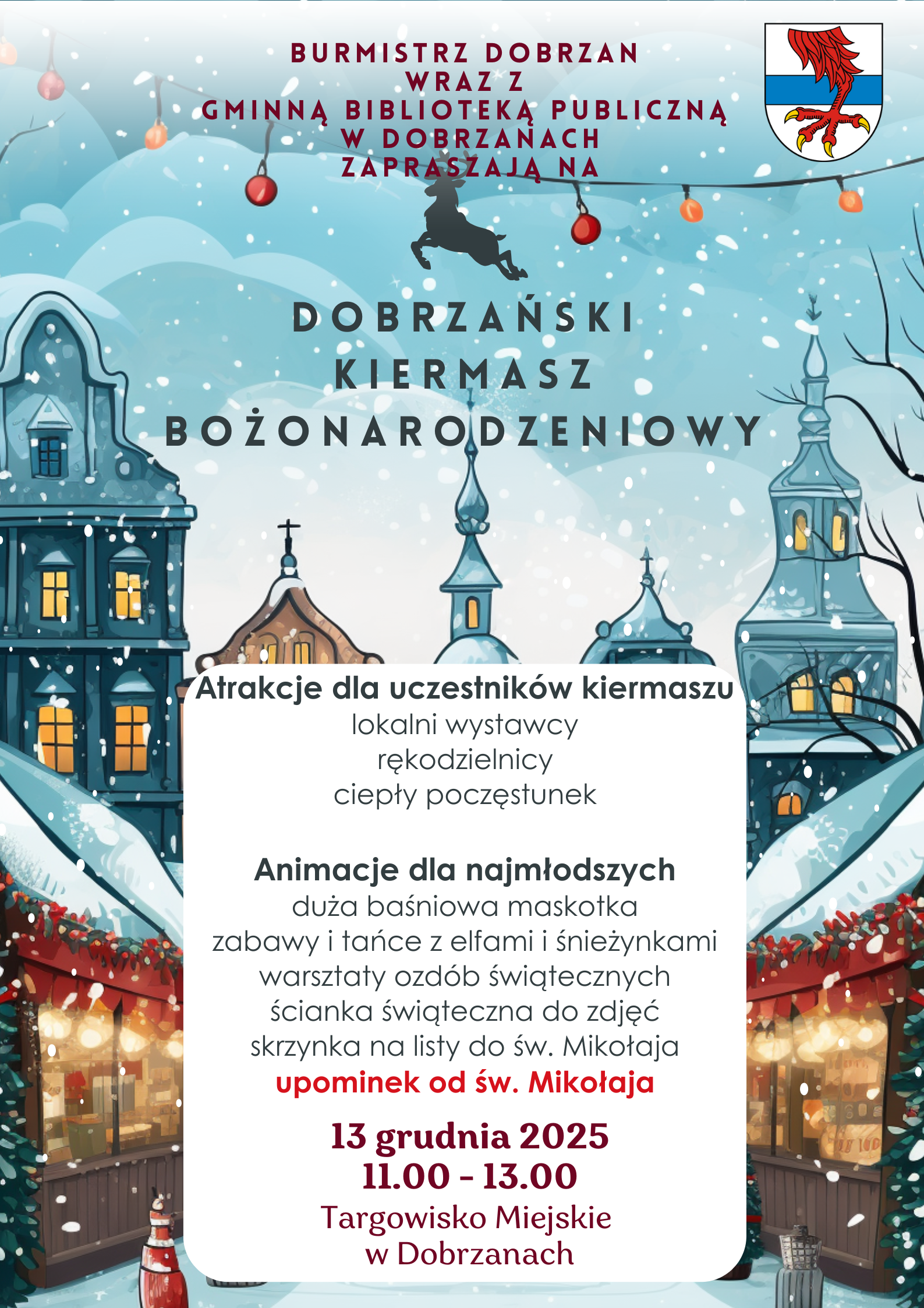 Burmistrz Dobrzan  wraz z&nbsp; Gminną Biblioteką Publiczną  w&nbsp;Dobrzanach Zapraszają na&nbsp;Dobrzański Kiermasz Bożonarodzeniowy Atrakcje dla uczestnik&oacute;w kiermaszu lokalni wystawcy rękodzielnicy ciepły poczęstunek  Animacje dla najmłodszych duża baśniowa maskotka zabawy i&nbsp;tańce z&nbsp;elfami i&nbsp;śnieżynkami warsztaty ozd&oacute;b świątecznych ścianka świąteczna do zdjęć skrzynka na&nbsp;listy do św. Mikołaja upominek od św. Mikołaja 13 grudnia 2025 11.00 - 13.00 Targowisko Miejskie  w&nbsp;Dobrzanach 