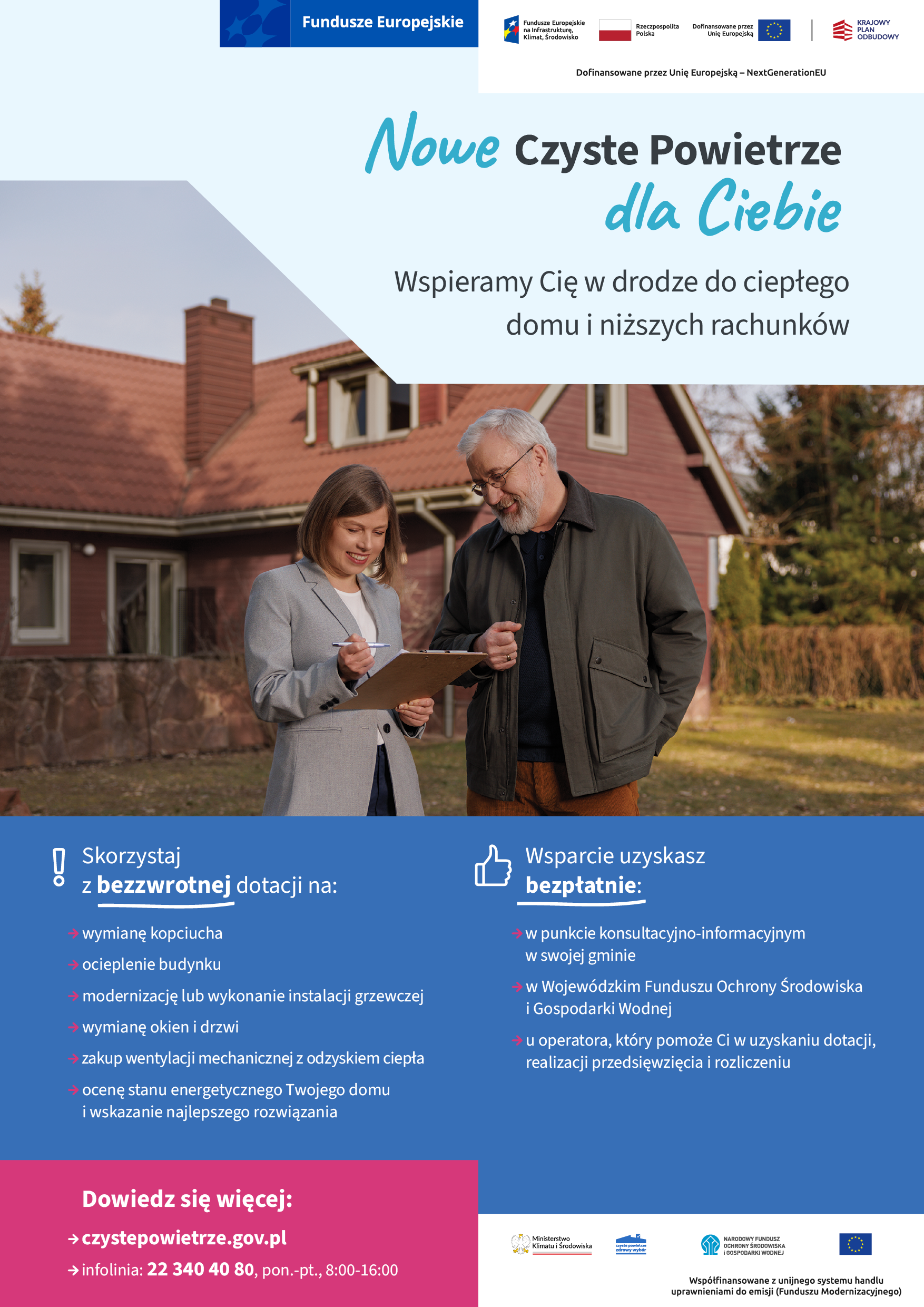Plakat informacyjny. Tekst: Nowe Czyste Powietrze dla Ciebie. Wspieramy Cię w drodze do ciepłego domu i niższych rachunków. Skorzystaj z bezzwrotnej dotacji na: wymianę kopciucha, ocieplenie budynku, modernizację lub wykonanie instalacji grzewczej, wymianę okien i drzwi, zakup wentylacji mechanicznej z odzyskaniem ciepła, ocenę stanu enrgetycznego Twojego domu i wskazanie najlepszego rozwiązania. Wsparcie uzuskasz bezpłatnie: w punkcie konsultacyjno-informacyjnym w swojej gminie, w Wojewódzkim Funduszu Ochrony Środowiska i Gospodarki Wodnej, u operatora, który pomoże Ci w uzyskaniu dotacji, realizacji przedsiewzięcia i rozliczenia. Dowiedz się więcej: czystepowietrze.gov.pl