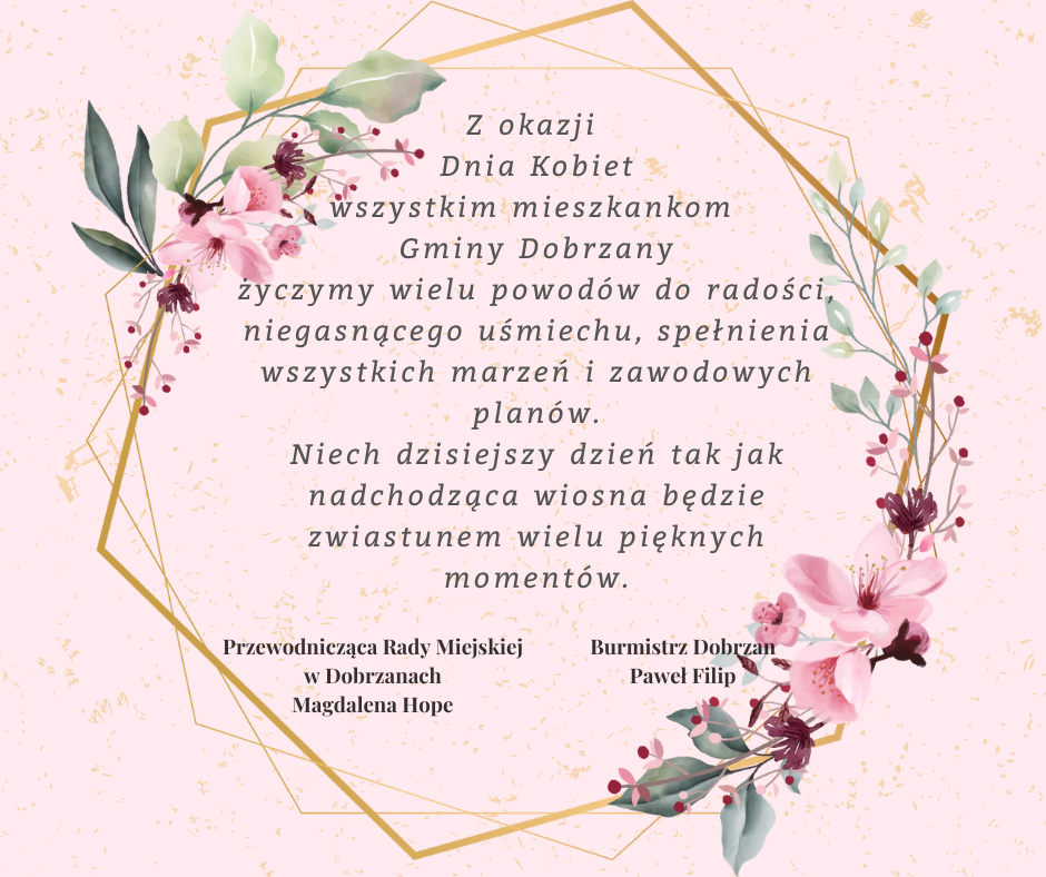 Z okazji Dnia Kobiet wszystkim mieszkankom Gminy Dobrzany życzymy wielu powodów do radości, niegasnącego uśmiechu, spełnienia wszystkich marzeń i zawodowych planów. Niech dzisiejszy dzień tak jak nadchodząca wiosna będzie zwiastunem wielu pięknych momentów. Burmistrz Dobrzan Paweł Filip, Przewodnicząca Rady Miejskiej w Dobrzanach Magdalena Hope