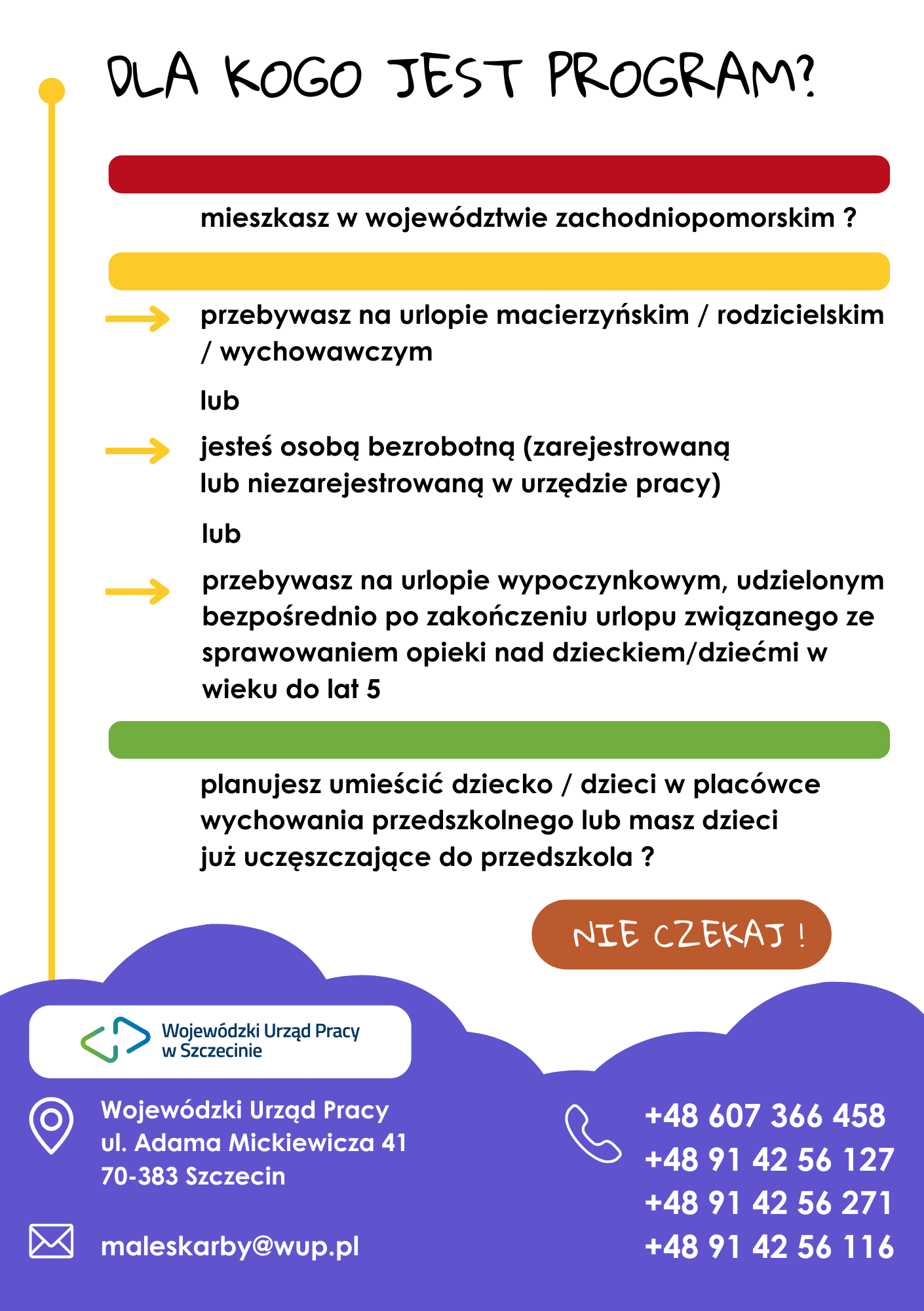 Dla kogo jest program? Przebywasz na urlopie macierzyńskim/rodzicielskim/wychowawczym lub jesteś osobą bezrobotną (zarejestrowaną lub niezajestrowaną w urzędzie pracy) lub przebywasz na urlopie wypoczynkowym, udzielonym bezpośrednio po zakończeniu urlopu związanego ze sprawowaniem opieki nad dzieckiem/dziećmi w wieku do 5 lat. Planujesz umieścić dziecko/dzieci w placówce wychowania przedszkolnego lub masz dzieci już uczęszczjące do przedszkola? Nie czekaj! Wojewódzki Urząd Pracy ul. Adama Mickiewicza 41, 70-383 Szczecin e-mail: maleskarby@wup.pl, tel. +48607366458, +48914256127, +48914256271, +48914256116