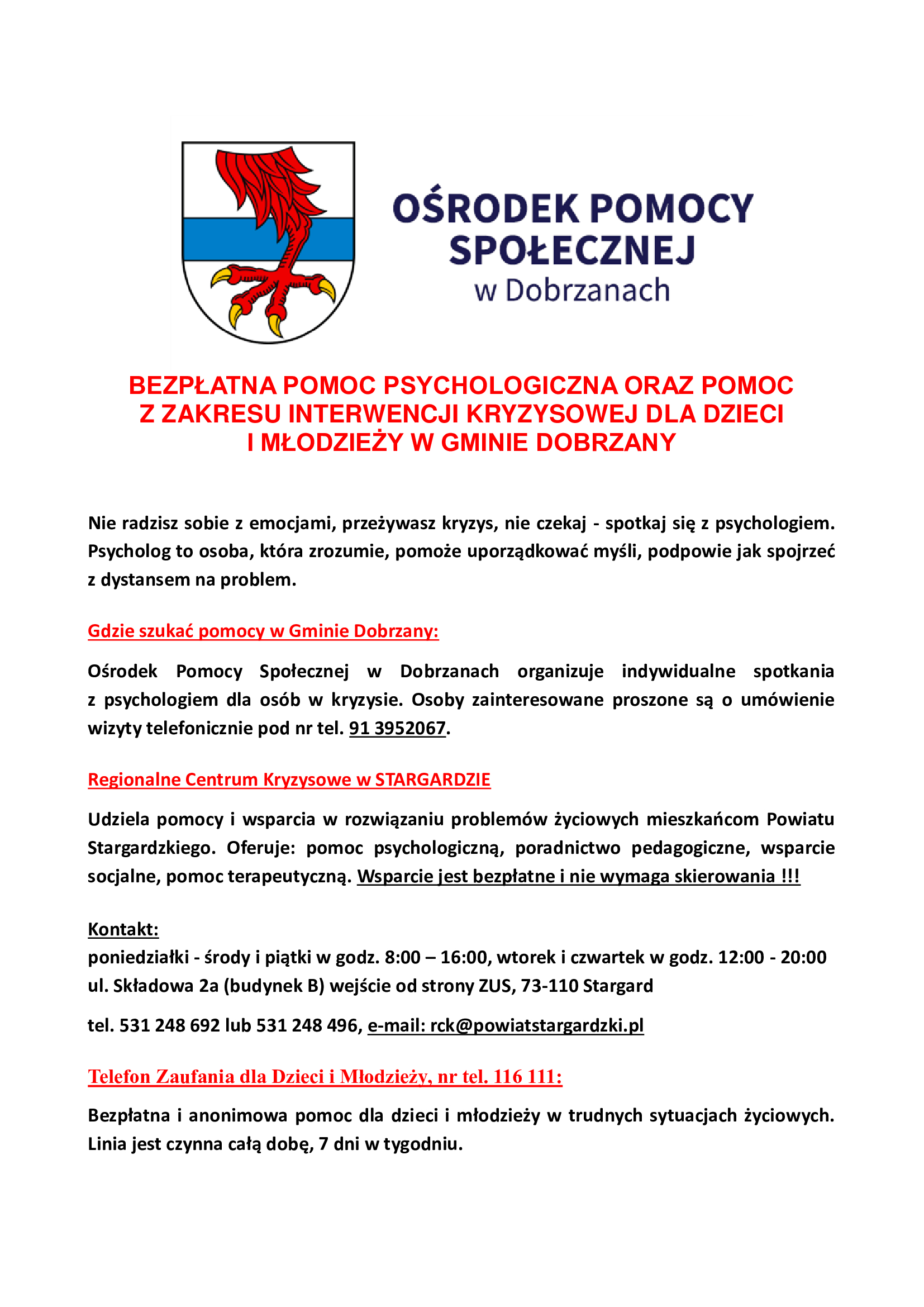 na plakacie od g&oacute;ry: Herb Gminy Dobrzany obok napis Ośrodek Pomocy Społecznej w&nbsp;Dobrzanach. Czerwonymi literami Bezpłatna pomoc psychologiczna oraz&nbsp;pomoc z&nbsp;zakresu interwencji kryzysowej dla dzieci i&nbsp;młodzieży w&nbsp;Gminie Dobrzany. Poniżej tekst: Nie radzisz sobie z&nbsp;emocjami, przeżywasz kryzys, nie czekaj - spotkaj się z&nbsp;psychologiem. Psycholog to osoba, kt&oacute;ra zrozumie, pomoże uporządkować myśłi, podpowie jak spojrzeć z&nbsp;dystansem na&nbsp;problem. Gdzie szukać pomocy w&nbsp;Gminie Dobrzany: Ośrodek Pomocy Społecznej w&nbsp;Dobrzanach organizuje indywdualne spotkania z&nbsp;psychologiem dla os&oacute;b w&nbsp;kryzysie. Osoby zainteresowane proszone są o&nbsp;um&oacute;wienie wizyty telefonicznie pod nr tel. 913952067. Regionalne Centrum Kryzysowe w&nbsp;Staragardzie Udziela pomocy i&nbsp;wsparcia w&nbsp;rozwiązywaniu problem&oacute;w życiowych mieszkańc&oacute;w powiatu stargardzkiego. Oferuje: pomoc psychologiczną, poradnictwo pedagogiczne, wsparcie socjalne, pomoc terapeutyczną. Wsparcie jest bezpłatne i&nbsp;nie wymaga skierowania!!! Kontakt: podziałki - środy i&nbsp;piątki w&nbsp;godz. 8:00 - 16:00, wtorek i&nbsp;czwartek w&nbsp;godz. 12:00 - 20:00 ul. Składowa 2a (budynek B) wejście od strony ZUS, 73-110 Stargard, tel. 531 248 692 lub&nbsp;531 248 496, e-mail: rck@powiatstargardzki.pl Telefon Zaufania dla Dzieci i&nbsp;Młodzieży, nr tel 116 111: Bezpłatna i&nbsp;anonimowa pomoc dla dzieci i&nbsp;młodzież w&nbsp;trudnych sytuacjach życiowych. Linia jest czynna całą dobę, 7 dni w&nbsp;tygodniu.