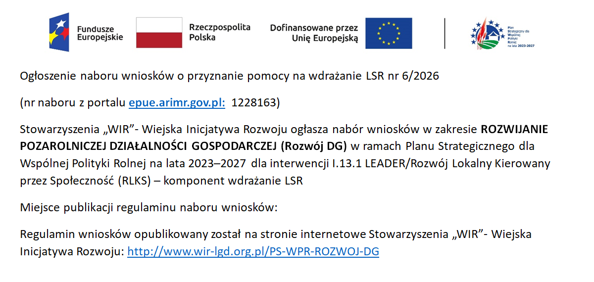 Ogłoszenie naboru wniosk&oacute;w o&nbsp;przyznanie pomocy na&nbsp;wdrażanie LSR nr 6/2026  (nr naboru z&nbsp;portalu epue.arimr.gov.pl: 1228163)  Stowarzyszenia &bdquo;WIR&rdquo;- Wiejska Inicjatywa Rozwoju ogłasza nab&oacute;r wniosk&oacute;w w&nbsp;zakresie ROZWIJANIE POZAROLNICZEJ DZIAŁALNOŚCI GOSPODARCZEJ (Rozw&oacute;j DG) w&nbsp;ramach Planu Strategicznego dla Wsp&oacute;lnej Polityki Rolnej na&nbsp;lata 2023&ndash;2027 dla interwencji I.13.1 LEADER/Rozw&oacute;j Lokalny Kierowany przez Społeczność (RLKS) &ndash; komponent wdrażanie LSR Miejsce publikacji regulaminu naboru wniosk&oacute;w: Regulamin wniosk&oacute;w opublikowany został na&nbsp;stronie internetowe Stowarzyszenia &bdquo;WIR&rdquo;- Wiejska Inicjatywa Rozwoju: http://www.wir-lgd.org.pl/PS-WPR-ROZWOJ-DG