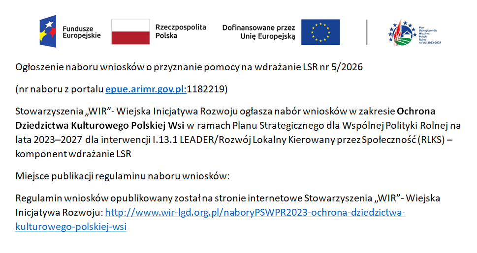 Ogłoszenie naboru wniosk&oacute;w o&nbsp;przyznanie pomocy na&nbsp;wdrażanie LSR nr 5/2026  (nr naboru z&nbsp;portalu epue.arimr.gov.pl:1182219)  Stowarzyszenia &bdquo;WIR&rdquo;- Wiejska Inicjatywa Rozwoju ogłasza nab&oacute;r wniosk&oacute;w w&nbsp;zakresie Ochrona Dziedzictwa Kulturowego Polskiej Wsi w&nbsp;ramach Planu Strategicznego dla Wsp&oacute;lnej Polityki Rolnej na&nbsp;lata 2023&ndash;2027 dla interwencji I.13.1 LEADER/Rozw&oacute;j Lokalny Kierowany przez Społeczność (RLKS) &ndash; komponent wdrażanie LSR Miejsce publikacji regulaminu naboru wniosk&oacute;w: Regulamin wniosk&oacute;w opublikowany został na&nbsp;stronie internetowe Stowarzyszenia &bdquo;WIR&rdquo;- Wiejska Inicjatywa Rozwoju: http://www.wir-lgd.org.pl/naboryPSWPR2023-ochrona-dziedzictwa-kulturowego-polskiej-wsi