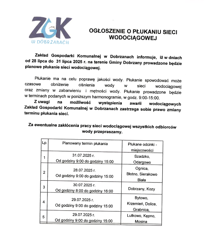 Zakład Gospodarki Komunalnej w&nbsp;Dobrzanach informuje, iż w&nbsp;dniach od 28 lipca do 31 lipca 2025 r. na&nbsp;terenie Gminy Dobrzany prowadzone będzie planowe płukanie sieci wodociągowej. Płukanie ma na&nbsp;celu poprawę jakości wody. Płukanie spowodować może czasowe obmiżenie ciśnienia wody w&nbsp;sieci wodociągowej oraz&nbsp;zmiany w&nbsp;zabarwieniu i&nbsp;mentności wody. Płukanie prowadzone będzie w&nbsp;terminach podanych w&nbsp;poniższym harmonogramie, w&nbsp;godz. 9:00 - 15:00. Z uwagi na&nbsp;możliwość wystąpienia awarii wodociągowych Zakład Gospodarki Komunalnej w&nbsp;Dobrzanach zastrzega sobie prawo zmiany terminu płukania sieci. Za ewentualne zakł&oacute;cenia pracy sieci wodociągowej wysztkich odbiorc&oacute;w wody przepraszamy. Planowany termin płukania: 31.07.2025 od godz. 9:00 - 15:00 Szadzko, Odargowo; 28.07.2025 od godz. 9:00 do godz. 15:00 Ognica, Błotno, Sierakowo, Biała; 30.07.2025 r. od godz. 8:00 do 16:00 Dobrzany, Kozy; 29.07.2025 r. od godz. 9:00 do 15:00 Bytowo, Krzemień, Dolice, Grabnica, Lutkowo, Kępno, Mosina.