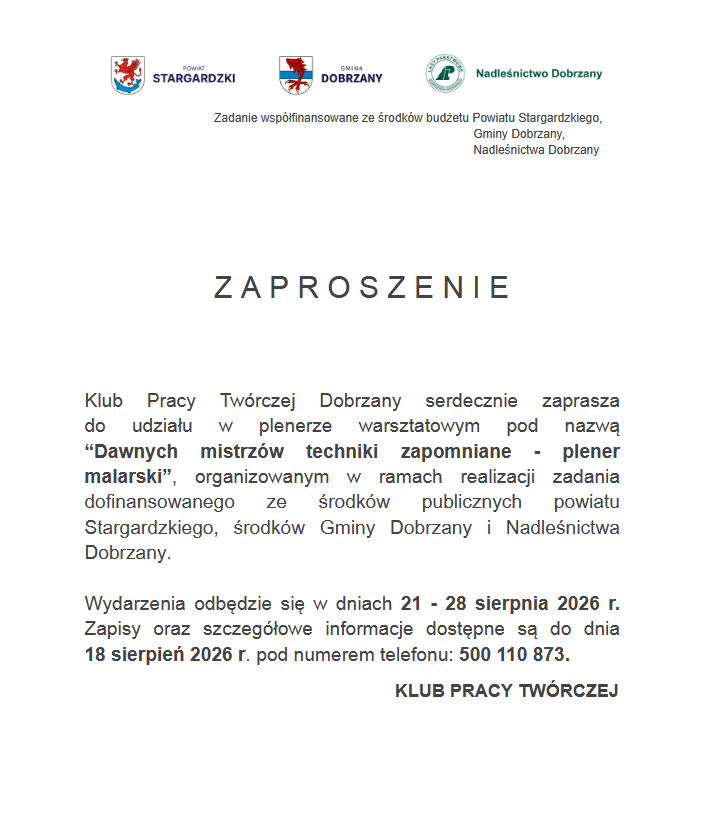 u g&oacute;ry herby Powiatu Stargardzkiego, Gminy Dobrzany, Logo Nadleśnictwa Dobrzany. Poniżej tekst: Zadenie wsp&oacute;łfinanasowane ze środk&oacute;w budżetu Powiatu Stargardzkiego, Gminy Dobrzany, Nadleśnictwa Dobrzany. Zaproszenie Klub Pracy Tw&oacute;rczej Dobrzany serdecznie zaprasza do udziału w&nbsp;plenerze warsztatowym pod nazwą "Dawnych mistrz&oacute;w techniki zapomniane - plener malarski", organizowanym w&nbsp;ramach realizacji zadania dofinansowego ze środk&oacute;w publicznych Powiatu Stargardzkiego, środk&oacute;w Gminy Dobrzany i&nbsp;NAdleśnicztwa Dobrzany. Wydarzenie odbędzie się w&nbsp;dniach 21-28 sierpnia 2026 r. Zapisy oraz&nbsp;szczeg&oacute;łowe informacje dostęne dostępne są do dnia 18 sierpnia 2026 r. pod numerem telefonu: 500 110 873. Klub Pracy Tw&oacute;rczej