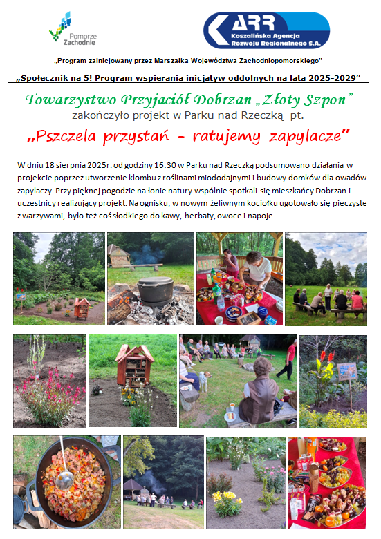 &bdquo;Program zainicjowany przez Marszałka Wojew&oacute;dztwa Zachodniopomorskiego&rdquo; &bdquo;Społecznik na&nbsp;5! Program wspierania inicjatyw oddolnych na&nbsp;lata 2025-2029&rdquo; Towarzystwo Przyjaci&oacute;ł Dobrzan &bdquo;Złoty Szpon&rdquo; zakończyło projekt w&nbsp;Parku nad Rzeczką  pt. &bdquo;Pszczela przystań - ratujemy zapylacze&rdquo; W dniu 18 sierpnia 2025r. od godziny 16:30 w&nbsp;Parku nad Rzeczką podsumowano działania w&nbsp;projekcie poprzez utworzenie klombu z&nbsp;roślinami miododajnymi i&nbsp;budowy domk&oacute;w dla owad&oacute;w zapylaczy. Przy pięknej pogodzie na&nbsp;łonie natury wsp&oacute;lnie spotkali się mieszkańcy Dobrzan i&nbsp;uczestnicy realizujący projekt. Na ognisku, w&nbsp;nowym żeliwnym kociołku ugotowało się pieczyste z&nbsp;warzywami, było też coś słodkiego do kawy, herbaty, owoce i&nbsp;napoje.  