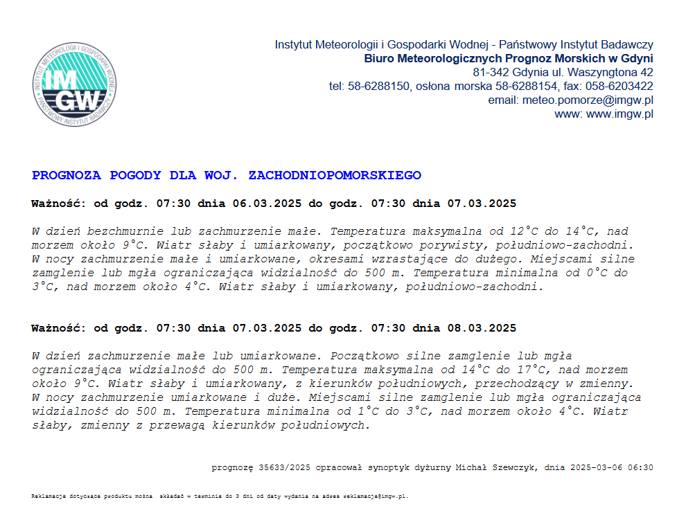 Prognoza pogody dla województwa zachodniopomorskiego. Ważność: od godz. 07:30 dnia 09.03.2025 do godz. 07:30 dnia 07.03.2025. W dzień bezchmurnie lub zachmurzenie małe. Temperatura maksymalna od 12 stopni celcjusza do 14 stopni celcjusz, nad morzem okoła 9 stopni celcjusza. Wiatr słaby i umiarkowany, początkowo porywisty, południowo-zachodni. W nocy zachmurzenie małe i umiarkowane, okresami wzrastające do dużego. Miejscami silne zamglenie lub mgła ograniczająca widzialność do 500 m. Temperatura minimalna od 0 stopni celcjusza do 3 stopni celcjusza, nad morzem około 4 stopnie celcjusza. Wiatr słaby i umiakowany, południowo-zachodni. Ważność od godz. 07:30 dnia 07.03.2025 do godz. 07:30 dnia 08.03.2025. W dzień zachmurzenie małe lub umiarkowane. Początkowo silne zamglenie lub mgła ograniczająca widzialność do 500 m. Temperatura maksymalna od 14 stopni celcjusza do 17 stopni celcjusza, nad morzem około 9 stopni celcjusza. Wiatr słaby i umiarkowany, z kierunków południowych, przechodzący w zmienny. W nocy zachmurzenie umiarkowane i duże. Miejscami silne zamglenie lub mgła ograniczająca widzialność do 500 m. Temperatura minimalna od 1 stopnia  celcjusza do 3 stopni celcjusza, nad morzem około 4 stopnie celcjusza. Wiatr słaby, zmienny z przewagą kierunków południowych. 