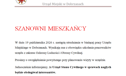 SZANOWNI MIESZKAŃCY   W dniu 19 października 2026 r. nastąpią utrudnienia w bieżącej pracy Urzędu Miejskiego w Dobrzanach. Wynikają one z obowiązku szkolenia pracowników urzędu z zakresu Ochrony Ludności i Obrony Cywilnej.  Prosimy o uwzględnienie powyższego przy planowaniu wizyty w urzędzie.  Jednocześnie informujemy, że Urząd Stanu Cywilnego w sprawach nagłych będzie obsługiwał interesantów. 