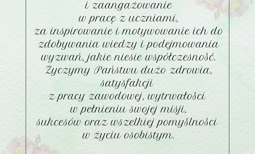 Z okazji  Dnia Edukacji Narodowej składamy dyrekcji, nauczycielom,, pracownikom oświaty podziękowania za trud  i zaangażowanie  w pracę z uczniami, za inspirowanie i motywowanie ich do zdobywania wiedzy i podejmowania wyzwań, jakie niesie współczesność. Życzymy Państwu dużo zdrowia, satysfakcji  z pracy zawodowej, wytrwałości  w pełnieniu swojej misji, sukcesów oraz wszelkiej pomyślności  w życiu osobistym.