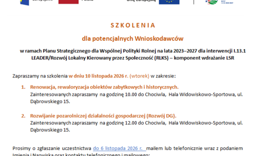S Z K O L E N I A   dla potencjalnych Wnioskodawców w ramach Planu Strategicznego dla Wspólnej Polityki Rolnej na lata 2023–2027 dla interwencji I.13.1 LEADER/Rozwój Lokalny Kierowany przez Społeczność (RLKS) – komponent wdrażanie LSR  Zapraszamy na szkolenia w dniu 10 listopada 2026 r. (wtorek) w zakresie: 1.	Renowacja, rewaloryzacja obiektów zabytkowych i historycznych.  Zainteresowanych zapraszamy  na godzinę 10.00 do Chociwla,  Hala Widowiskowo-Sportowa, ul. Dąbrowskiego 15.    2.	Rozwijanie pozarolniczej działalności gospodarczej (Rozwój DG). Zainteresowanych zapraszamy  na godzinę 12.00 do Chociwla,  Hala Widowiskowo-Sportowa, ul. Dąbrowskiego 15.    Prosimy o zgłaszanie uczestnictwa do 6 listopada 2026 r.  mailem lub telefonicznie wraz z podaniem Imienia i Nazwiska oraz kontaktu telefonicznego i mailowego:  Zgłoszenia mailowo na adres wir-lgd@wp.pl  lub telefonicznie 91 578 43 78.