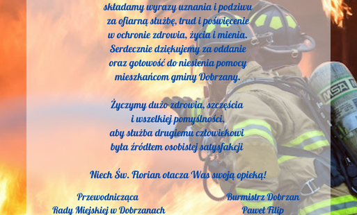 Z okazji Dnia Strażaka składamy wyrazy uznania i podziwu za ofiarną służbę, trud i poświęcenie w ochronie zdrowia, życia i mienia. Serdecznie dziękujemy za oddanie oraz gotowość do niesienia pomocy mieszkańcom gminy Dobrzany.  Życzymy dużo zdrowia, szczęś